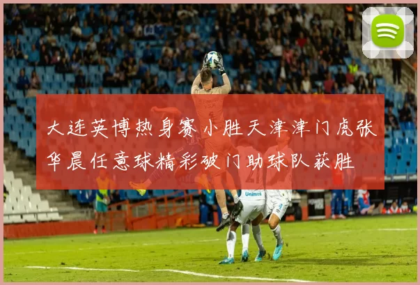 大连英博热身赛小胜天津津门虎张华晨任意球精彩破门助球队获胜