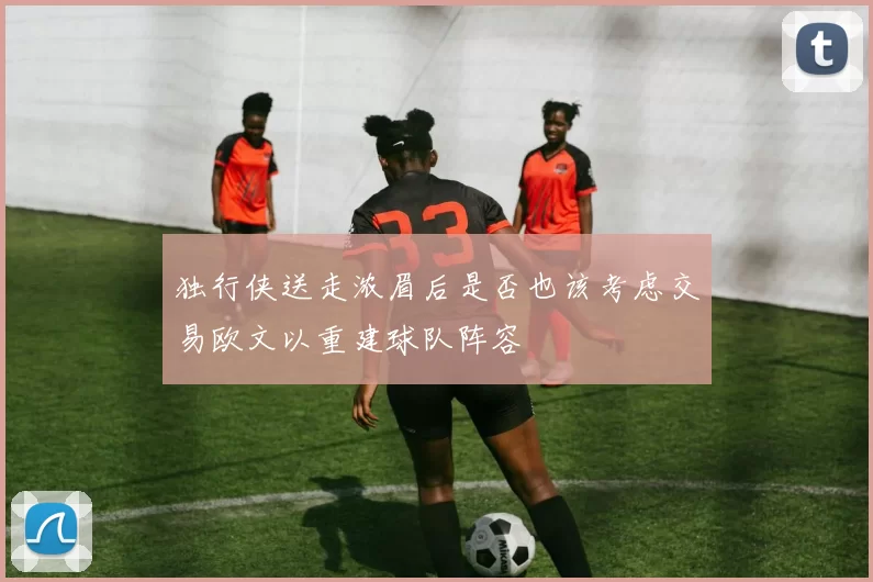 独行侠送走浓眉后是否也该考虑交易欧文以重建球队阵容