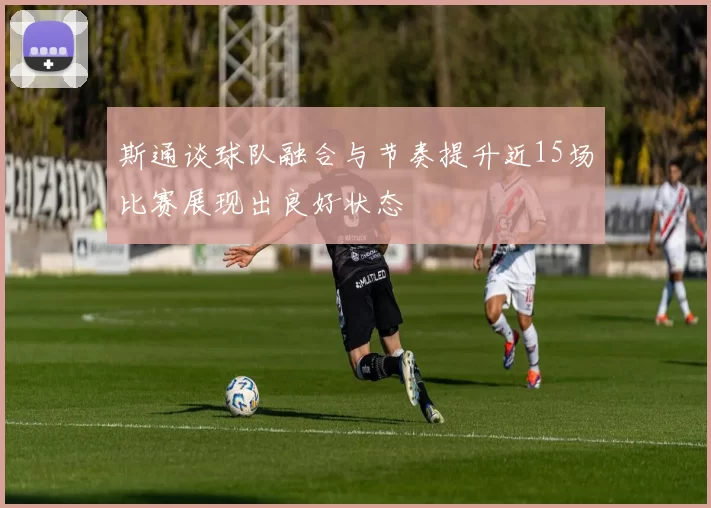 斯通谈球队融合与节奏提升近15场比赛展现出良好状态