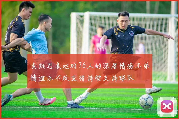 麦凯恩表达对76人的深厚情感兄弟情谊永不改变将持续支持球队