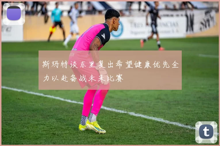 斯玛特谈东里复出希望健康优先全力以赴备战未来比赛