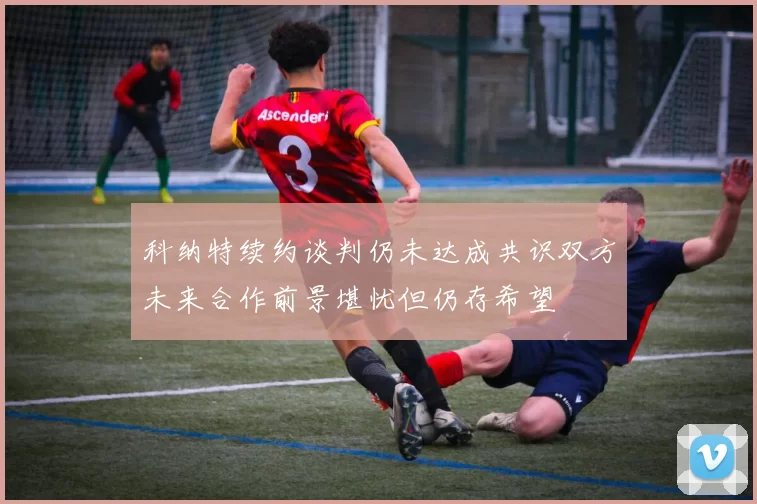 科纳特续约谈判仍未达成共识双方未来合作前景堪忧但仍存希望
