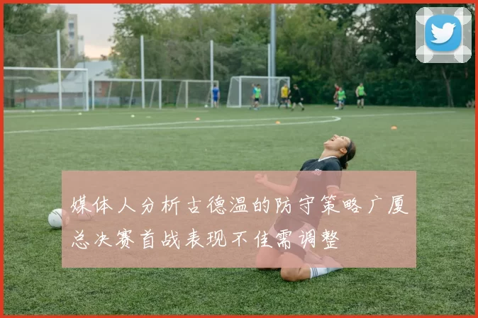 媒体人分析古德温的防守策略广厦总决赛首战表现不佳需调整