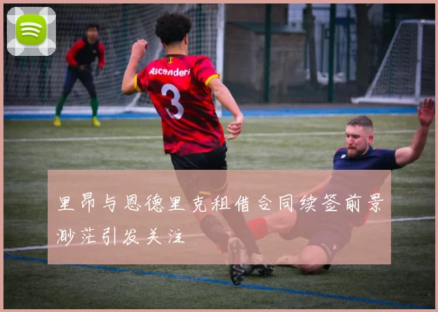 里昂与恩德里克租借合同续签前景渺茫引发关注
