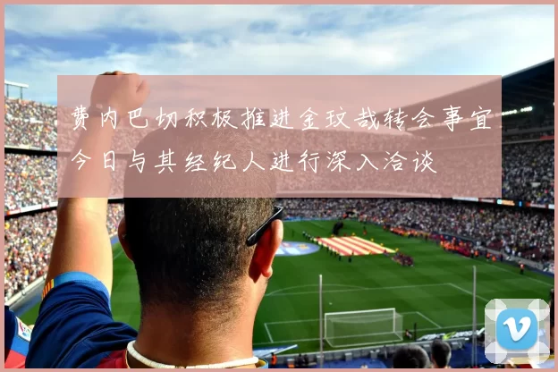 费内巴切积极推进金玟哉转会事宜今日与其经纪人进行深入洽谈